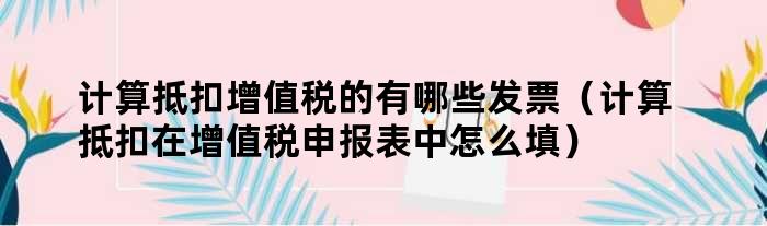 计算抵扣增值税的有哪些发票（计算抵扣在增值税申报表中怎么填）